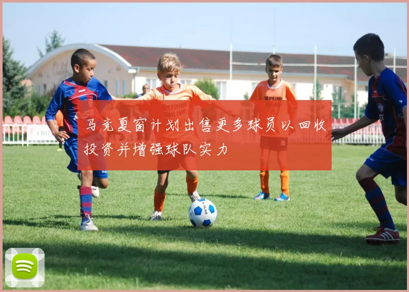 马竞夏窗计划出售更多球员以回收投资并增强球队实力