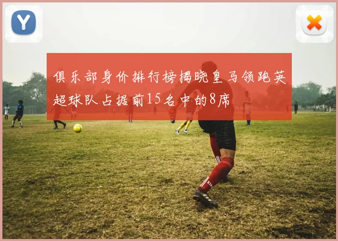 俱乐部身价排行榜揭晓皇马领跑英超球队占据前15名中的8席