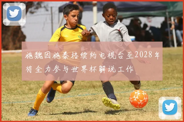 施魏因施泰格续约电视台至2028年将全力参与世界杯解说工作