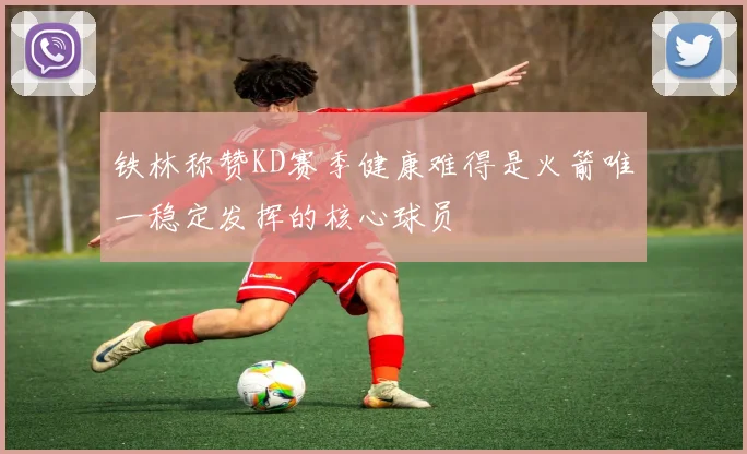 铁林称赞KD赛季健康难得是火箭唯一稳定发挥的核心球员