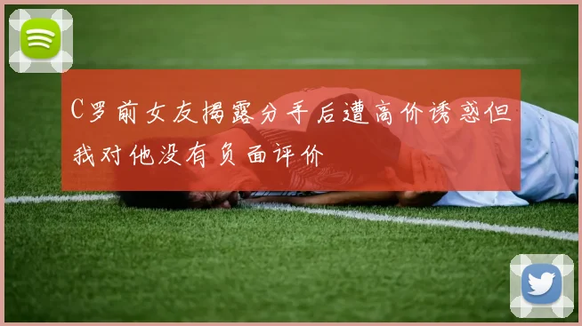 C罗前女友揭露分手后遭高价诱惑但我对他没有负面评价