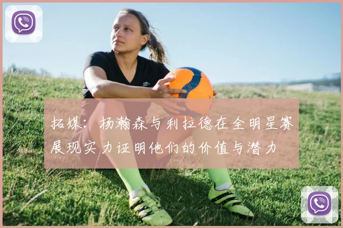 拓媒：杨瀚森与利拉德在全明星赛展现实力证明他们的价值与潜力