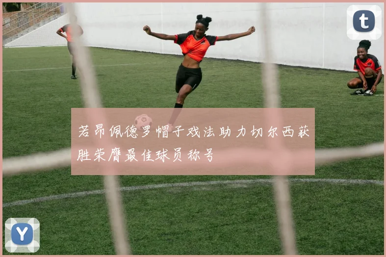 若昂佩德罗帽子戏法助力切尔西获胜荣膺最佳球员称号